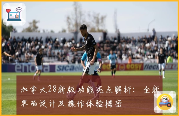 加拿大28新版功能亮点解析:全新界面设计及操作体验揭密