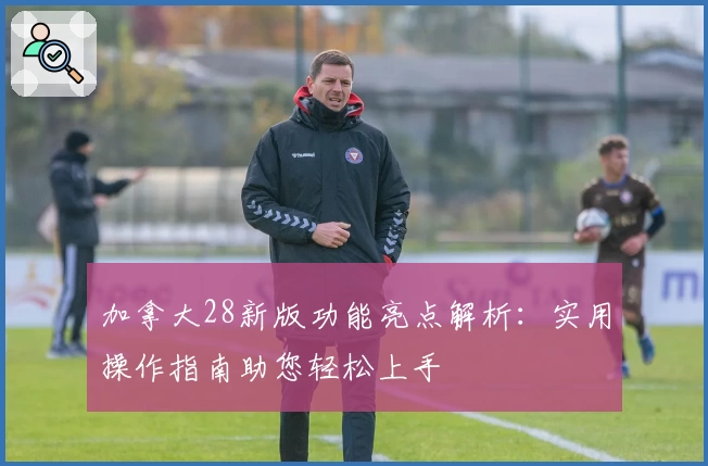 加拿大28新版功能亮点解析：实用操作指南助您轻松上手