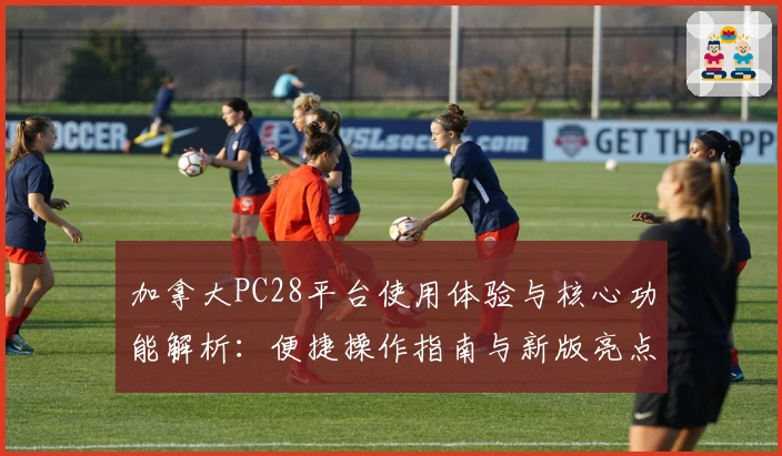 加拿大PC28平台使用体验与核心功能解析：便捷操作指南与新版亮点全面解读