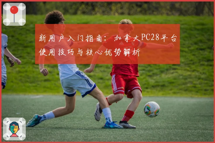 新用户入门指南:加拿大PC28平台使用技巧与核心优势解析