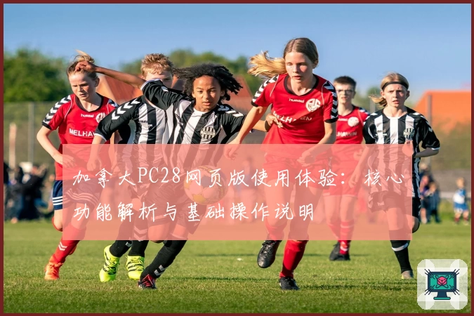 加拿大PC28网页版使用体验：核心功能解析与基础操作说明