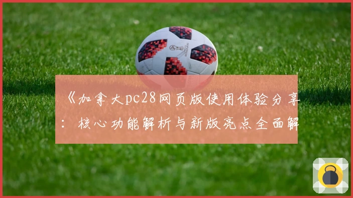 《加拿大pc28网页版使用体验分享：核心功能解析与新版亮点全面解析》